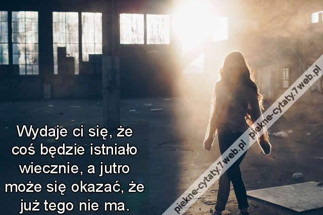 Wydaje ci się, że coś będzie istniało wiecznie, a jutro może się okazać, że już tego nie ma.
