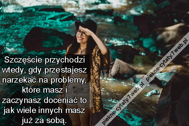 Szczęście przychodzi wtedy, gdy przestajesz narzekać na problemy, które masz i zaczynasz doceniać to jak wiele innych masz już za sobą.