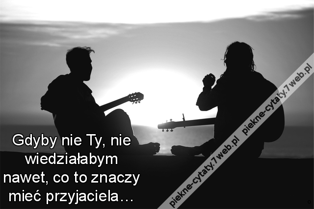 Gdyby nie Ty, nie wiedziałabym nawet, co to znaczy mieć przyjaciela…
