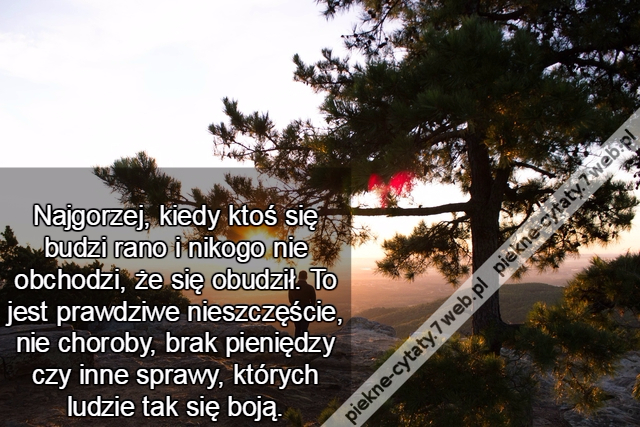 Najgorzej, kiedy ktoś się budzi rano i nikogo nie obchodzi, że się obudził. To jest prawdziwe nieszczęście, nie choroby, brak pieniędzy czy inne sprawy, których ludzie tak się boją.