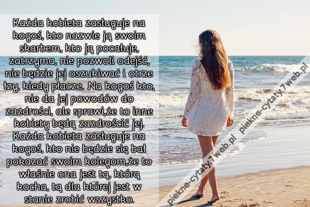 Każda kobieta zasługuje na kogoś, kto nazwie ją swoim skarbem, kto ją pocałuje, zatrzyma, nie pozwoli odejść, nie będzie jej oszukiwać i otrze łzy, kiedy płacze. Na kogoś kto, nie da jej powodów do zazdrości, ale sprawi,że to inne kobiety będą zazdrościć