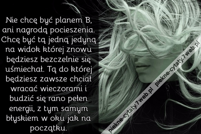 Nie chcę być planem B, ani nagrodą pocieszenia. Chcę być tą jedną jedyną na widok której znowu będziesz bezczelnie się uśmiechał. Tą do której będziesz zawsze chciał wracać wieczorami i budzić się rano pełen energii, z tym samym błyskiem w oku jak na pocz
