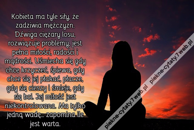 Kobieta ma tyle siły, że zadziwia mężczyzn. Dźwiga ciężary losu, rozwiązuje problemy, jest pełna miłości, radości i mądrości. Uśmiecha się gdy chce krzyczeć, śpiewa, gdy chce się jej płakać, płacze, gdy się cieszy i śmieje, gdy się boi. Jej miłość jest ni