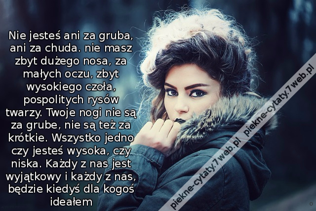 Nie jesteś ani za gruba, ani za chuda. nie masz zbyt dużego nosa, za małych oczu, zbyt wysokiego czoła, pospolitych rysów twarzy. Twoje nogi nie są za grube, nie są też za krótkie. Wszystko jedno czy jesteś wysoka, czy niska. Każdy z nas jest wyjątkowy i