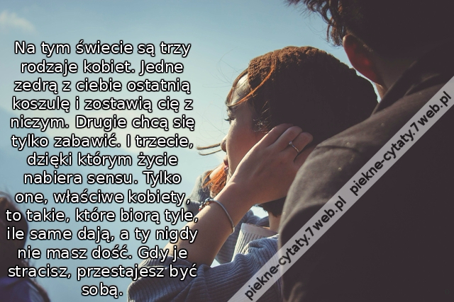 Na tym świecie są trzy rodzaje kobiet. Jedne zedrą z ciebie ostatnią koszulę i zostawią cię z niczym. Drugie chcą się tylko zabawić. I trzecie, dzięki którym życie nabiera sensu. Tylko one, właściwe kobiety, to takie, które biorą tyle, ile same dają, a ty