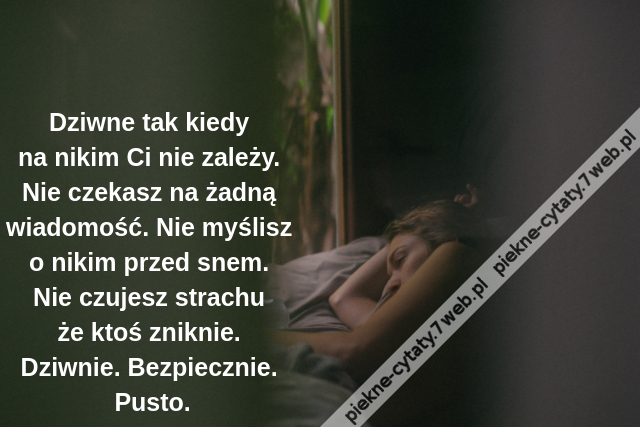 Dziwne tak kiedy na nikim Ci nie zależy. Nie czekasz na żadną wiadomość. Nie myślisz o nikim przed snem. Nie czujesz strachu że ktoś zniknie. Dziwnie. Bezpiecznie. Pusto.