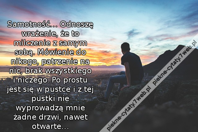 Samotność… Odnoszę wrażenie, że to milczenie z samym sobą. Mówienie do nikogo, patrzenie na nic, brak wszystkiego i niczego. Po prostu jest się w pustce i z tej pustki nie wyprowadzą mnie żadne drzwi, nawet otwarte…