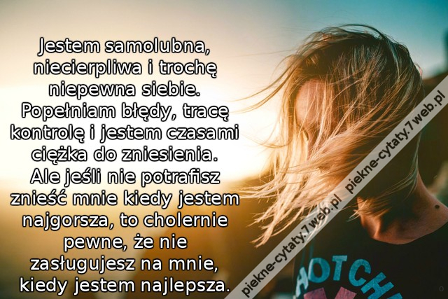 Jestem samolubna, niecierpliwa i trochę niepewna siebie. Popełniam błędy, tracę kontrolę i jestem czasami ciężka do zniesienia. Ale jeśli nie potrafisz znieść mnie kiedy jestem najgorsza, to cholernie pewne, że nie zasługujesz na mnie, kiedy jestem najlep