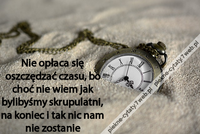 Nie opłaca się oszczędzać czasu, bo choć nie wiem jak bylibyśmy skrupulatni, na koniec i tak nic nam nie zostanie