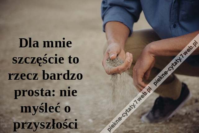 Dla mnie szczęście to rzecz bardzo prosta: nie myśleć o przyszłości