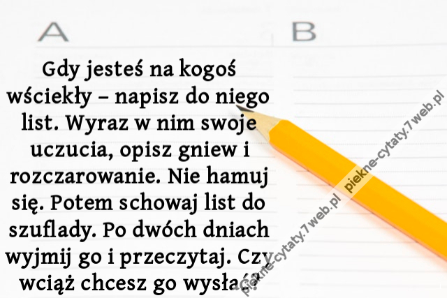 Gdy jesteś na kogoś wściekły – napisz do niego list. Wyraz w nim swoje uczucia, opisz gniew i rozczarowanie. Nie hamuj się. Potem schowaj list do szuflady. Po dwóch dniach wyjmij go i przeczytaj. Czy wciąż chcesz go wysłać?