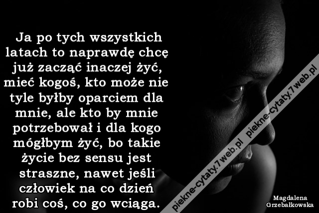 Ja po tych wszystkich latach to naprawdę chcę już zacząć inaczej żyć, mieć kogoś, kto może nie tyle byłby oparciem dla mnie, ale kto by mnie potrzebował i dla kogo mógłbym żyć, bo takie życie bez sensu jest straszne, nawet jeśli człowiek na co dzień robi