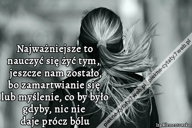 Najważniejsze to nauczyć się żyć tym, co jeszcze nam zostało, bo zamartwianie się lub myślenie, co by było gdyby, nic nie daje prócz bólu.