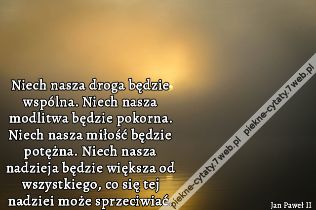 Niech nasza droga będzie wspólna. Niech nasza modlitwa będzie pokorna. Niech nasza miłość będzie potężna. Niech nasza nadzieja będzie większa od wszystkiego, co się tej nadziei może sprzeciwiać.