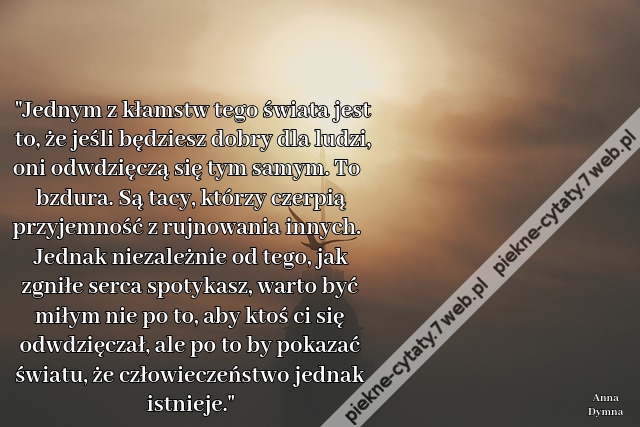 Jednym z kłamstw tego świata jest to, że jeśli będziesz dobry dla ludzi, oni odwdzięczą się tym samym. To bzdura. Są tacy, którzy czerpią przyjemność z rujnowania innych. Jednak niezależnie od tego, jak zgniłe serca spotykasz, warto być miłym nie po to, a