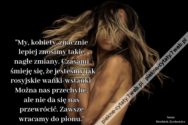 My, kobiety, znacznie lepiej znosimy takie nagłe zmiany. Czasami śmieję się, że jesteśmy jak rosyjskie wańki-wstańki. Można nas przechylić, ale nie da się nas przewrócić. Zawsze wracamy do pionu.