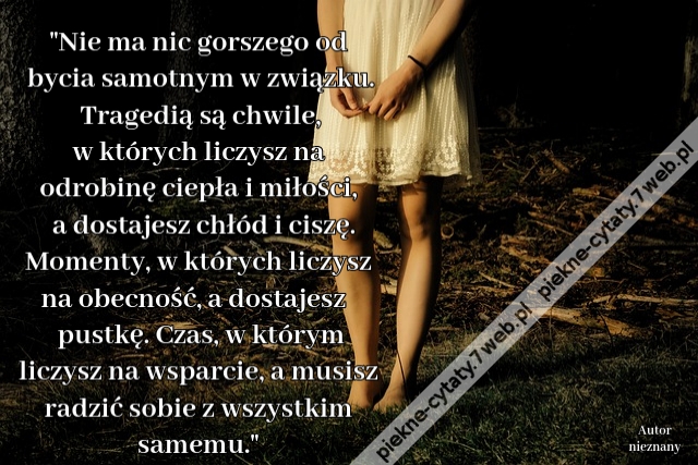 Nie ma nic gorszego od bycia samotnym w związku. Tragedią są chwile, w których liczysz na odrobinę ciepła i miłości, a dostajesz chłód i ciszę. Momenty, w których liczysz na obecność, a dostajesz pustkę. Czas, w którym liczysz na wsparcie, a musisz radzić