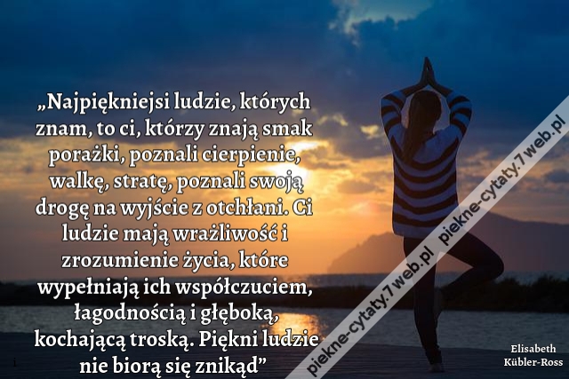 „Najpiękniejsi ludzie, których znam, to ci, którzy znają smak porażki, poznali cierpienie, walkę, stratę, poznali swoją drogę na wyjście z otchłani. Ci ludzie mają wrażliwość i zrozumienie życia, które wypełniają ich współczuciem, łagodnością i głęboką, k