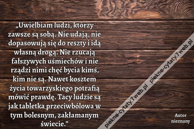„Uwielbiam ludzi, którzy zawsze są sobą. Nie udają, nie dopasowują się do reszty i idą własną drogą. Nie rzucają fałszywych uśmiechów i nie rządzi nimi chęć bycia kimś, kim nie są. Nawet kosztem życia towarzyskiego potrafią mówić prawdę. Tacy ludzie są ja