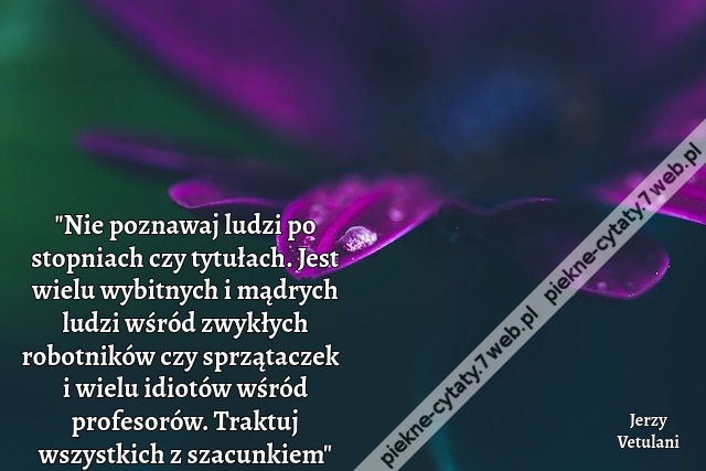 "Nie poznawaj ludzi po stopniach czy tytułach. Jest wielu wybitnych i mądrych ludzi wśród zwykłych robotników czy sprzątaczek  i wielu idiotów wśród profesorów. Traktuj wszystkich z szacunkiem"