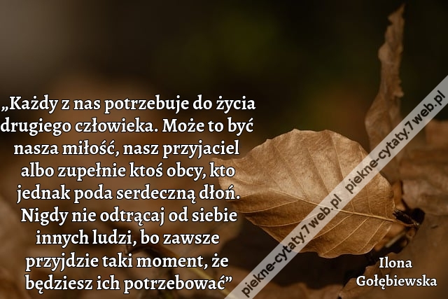 „Każdy z nas potrzebuje do życia drugiego człowieka. Może to być nasza miłość, nasz przyjaciel albo zupełnie ktoś obcy, kto jednak poda serdeczną dłoń. Nigdy nie odtrącaj od siebie innych ludzi, bo zawsze przyjdzie taki moment, że będziesz ich potrzebowai