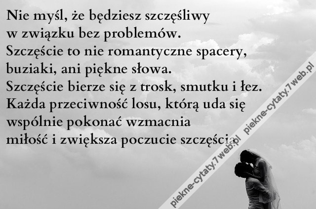 Nie myśl, że będziesz szczęśliwy w związku bez problemów. Szczęście to nie romantyczne spacery, buziaki, ani piękne słowa. Szczęście bierze się z trosk, smutku i łez. Każda przeciwność losu, którą uda się wspólnie pokonać wzmacnia miłość i zwiększa